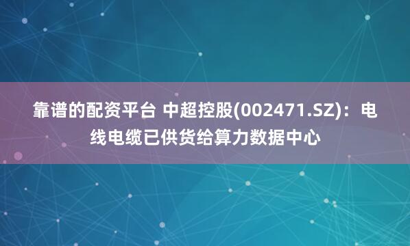靠谱的配资平台 中超控股(002471.SZ)：电线电缆已供货给算力数据中心