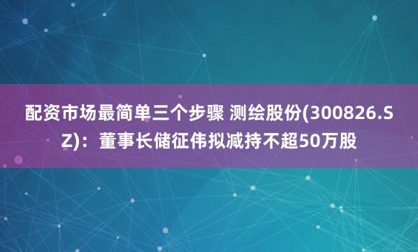 配资市场最简单三个步骤 测绘股份(300826.SZ)：董事长储征伟拟减持不超50万股