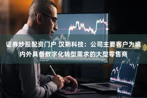 证券炒股配资门户 汉朔科技：公司主要客户为境内外具备数字化转型需求的大型零售商