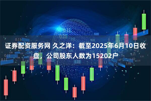 证券配资服务网 久之洋：截至2025年6月10日收盘，公司股东人数为15202户