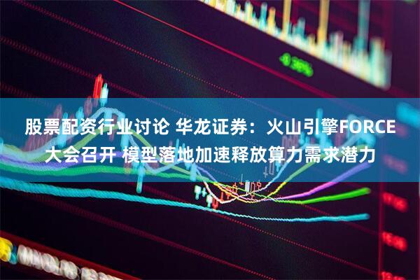 股票配资行业讨论 华龙证券：火山引擎FORCE大会召开 模型落地加速释放算力需求潜力