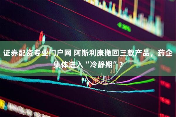证券配资专业门户网 阿斯利康撤回三款产品，药企集体进入“冷静期”？