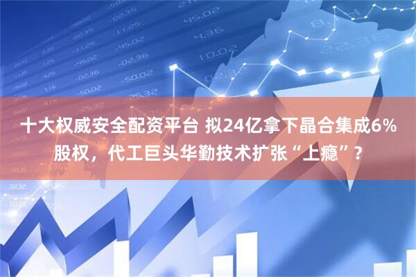 十大权威安全配资平台 拟24亿拿下晶合集成6%股权，代工巨头华勤技术扩张“上瘾”？