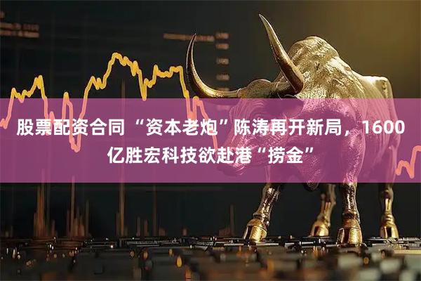 股票配资合同 “资本老炮”陈涛再开新局，1600亿胜宏科技欲赴港“捞金”
