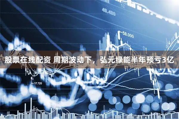 股票在线配资 周期波动下，弘元绿能半年预亏3亿