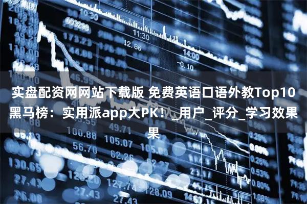 实盘配资网网站下载版 免费英语口语外教Top10黑马榜：实用派app大PK！_用户_评分_学习效果