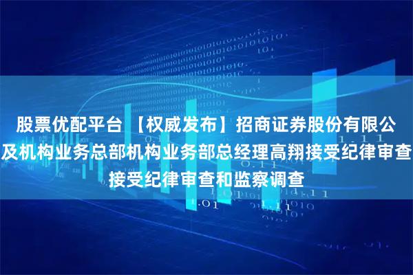 股票优配平台 【权威发布】招商证券股份有限公司财富管理及机构业务总部机构业务部总经理高翔接受纪律审查和监察调查