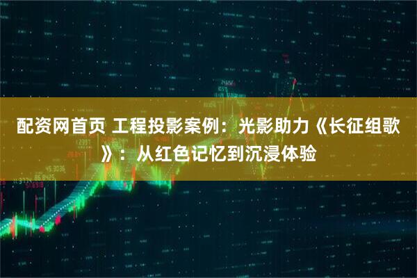 配资网首页 工程投影案例：光影助力《长征组歌》：从红色记忆到沉浸体验