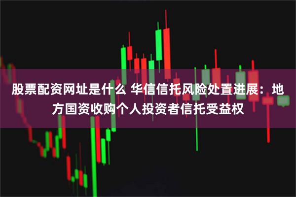 股票配资网址是什么 华信信托风险处置进展：地方国资收购个人投资者信托受益权