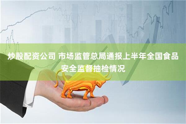 炒股配资公司 市场监管总局通报上半年全国食品安全监督抽检情况