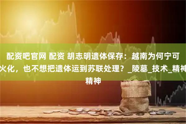 配资吧官网 配资 胡志明遗体保存：越南为何宁可火化，也不想把遗体运到苏联处理？_陵墓_技术_精神