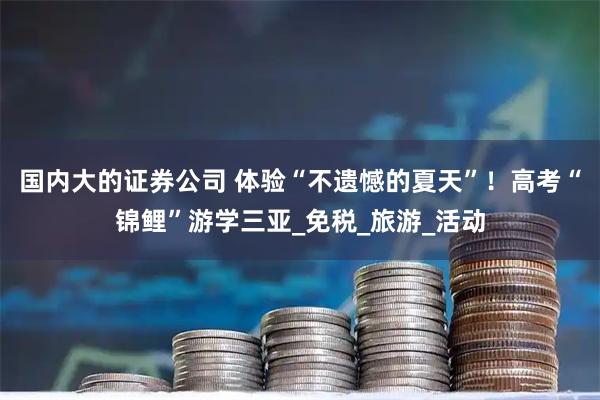 国内大的证券公司 体验“不遗憾的夏天”！高考“锦鲤”游学三亚_免税_旅游_活动