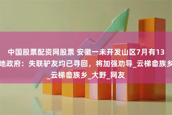 中国股票配资网股票 安徽一未开发山区7月有13人失联？当地政府：失联驴友均已寻回，将加强劝导_云梯畲族乡_大野_网友