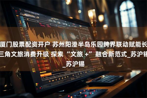 厦门股票配资开户 苏州阳澄半岛乐园跨界联动赋能长三角文旅消费升级 探索 “文旅 +” 融合新范式_苏沪锡