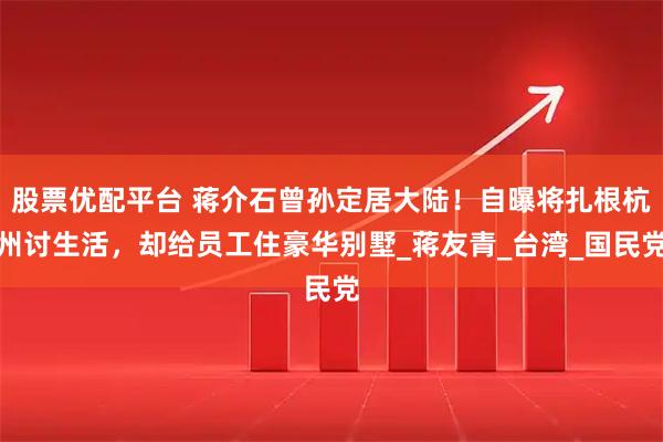 股票优配平台 蒋介石曾孙定居大陆！自曝将扎根杭州讨生活，却给员工住豪华别墅_蒋友青_台湾_国民党