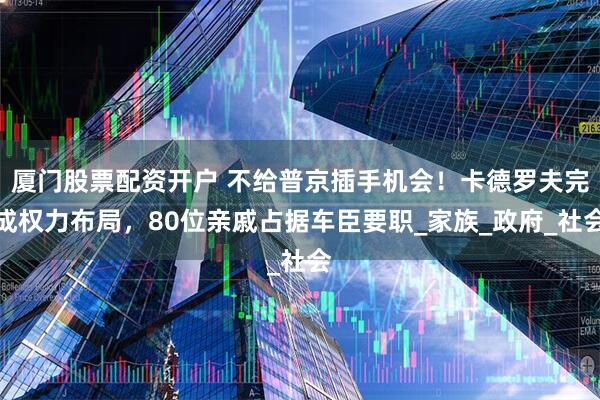 厦门股票配资开户 不给普京插手机会！卡德罗夫完成权力布局，80位亲戚占据车臣要职_家族_政府_社会