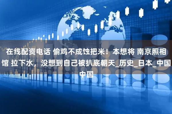 在线配资电话 偷鸡不成蚀把米！本想将 南京照相馆 拉下水，没想到自己被扒底朝天_历史_日本_中国