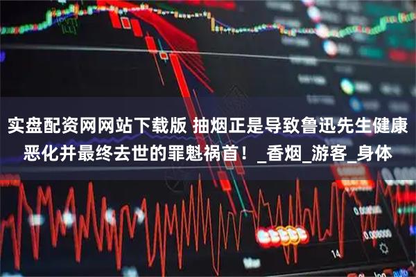 实盘配资网网站下载版 抽烟正是导致鲁迅先生健康恶化并最终去世的罪魁祸首！_香烟_游客_身体