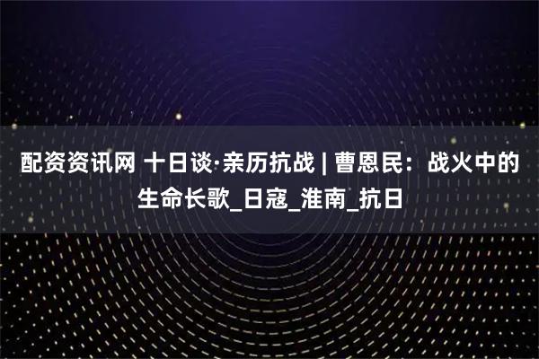 配资资讯网 十日谈·亲历抗战 | 曹恩民：战火中的生命长歌_日寇_淮南_抗日