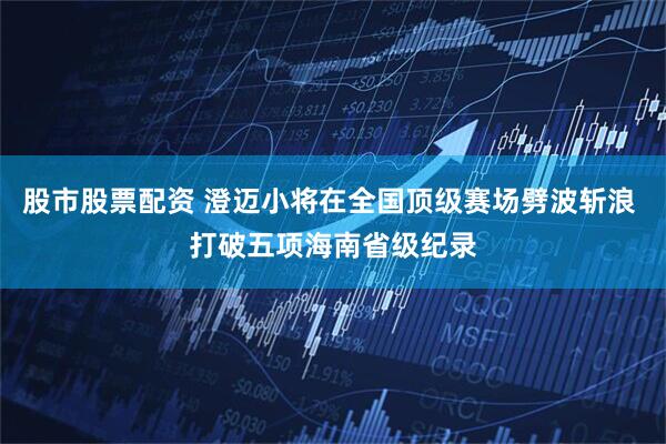 股市股票配资 澄迈小将在全国顶级赛场劈波斩浪 打破五项海南省级纪录