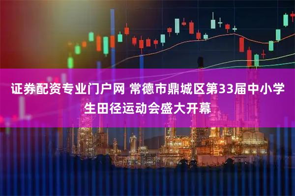 证券配资专业门户网 常德市鼎城区第33届中小学生田径运动会盛大开幕