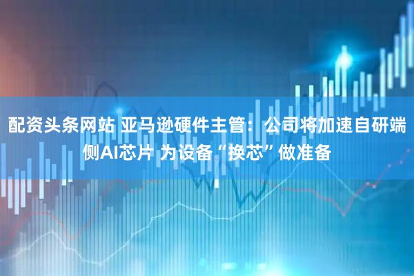 配资头条网站 亚马逊硬件主管：公司将加速自研端侧AI芯片 为设备“换芯”做准备