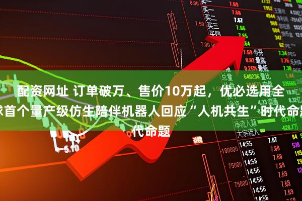 配资网址 订单破万、售价10万起，优必选用全球首个量产级仿生陪伴机器人回应“人机共生”时代命题