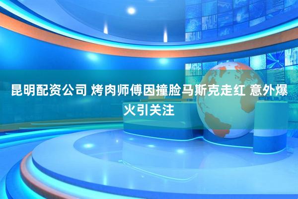 昆明配资公司 烤肉师傅因撞脸马斯克走红 意外爆火引关注