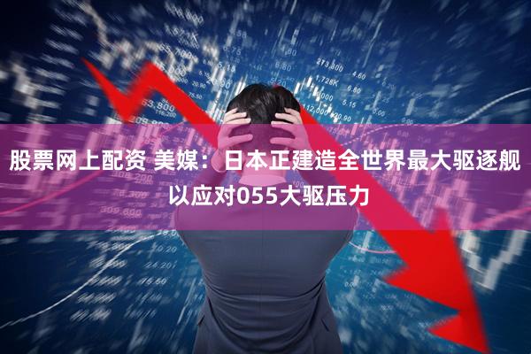 股票网上配资 美媒：日本正建造全世界最大驱逐舰 以应对055大驱压力