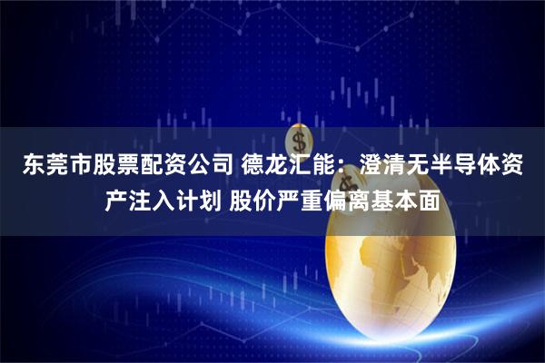 东莞市股票配资公司 德龙汇能：澄清无半导体资产注入计划 股价严重偏离基本面
